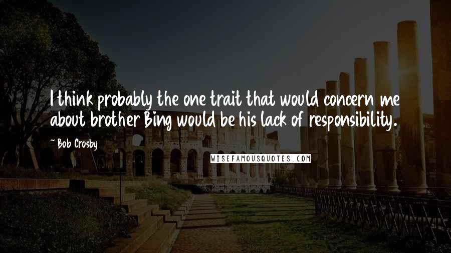 Bob Crosby Quotes: I think probably the one trait that would concern me about brother Bing would be his lack of responsibility.