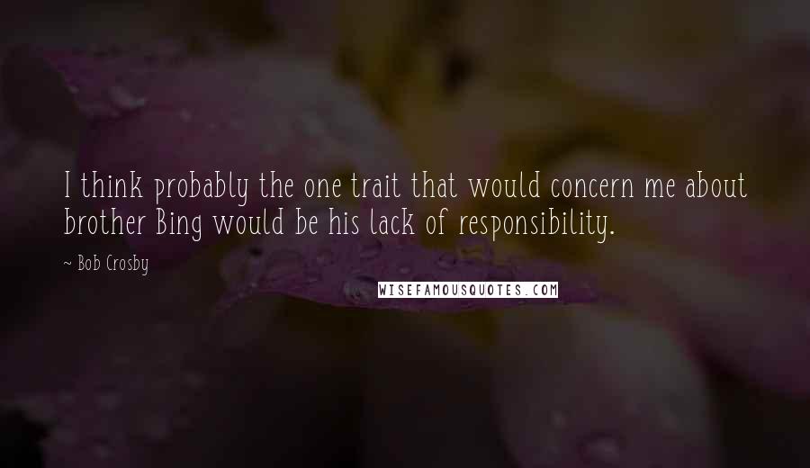 Bob Crosby Quotes: I think probably the one trait that would concern me about brother Bing would be his lack of responsibility.