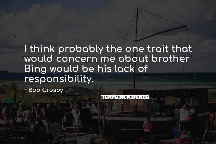 Bob Crosby Quotes: I think probably the one trait that would concern me about brother Bing would be his lack of responsibility.