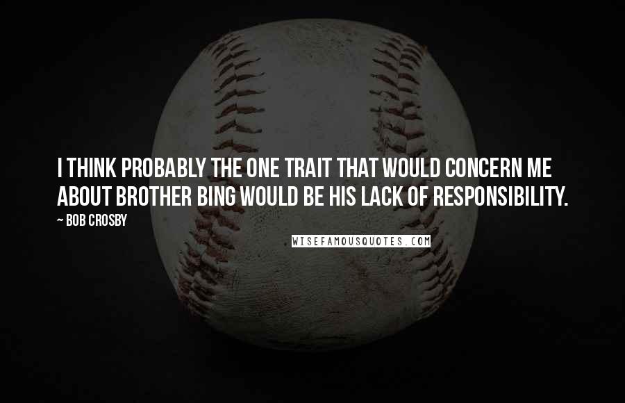 Bob Crosby Quotes: I think probably the one trait that would concern me about brother Bing would be his lack of responsibility.