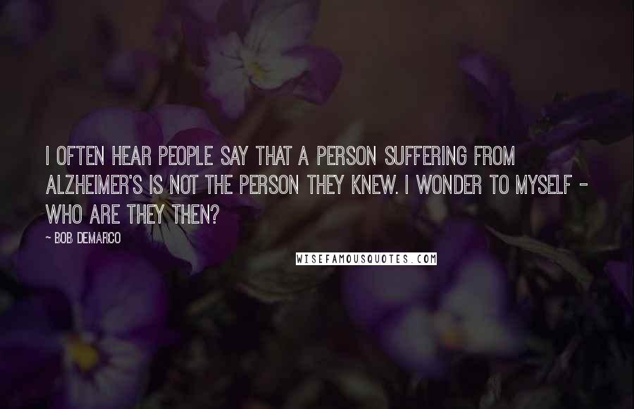 Bob DeMarco Quotes: I often hear people say that a person suffering from Alzheimer's is not the person they knew. I wonder to myself - Who are they then?