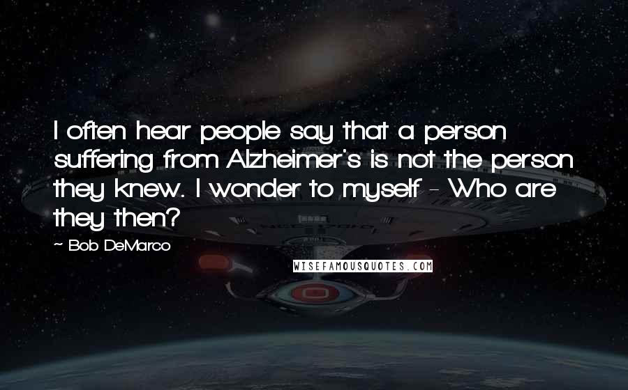 Bob DeMarco Quotes: I often hear people say that a person suffering from Alzheimer's is not the person they knew. I wonder to myself - Who are they then?
