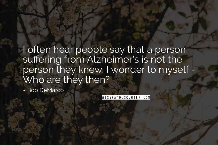 Bob DeMarco Quotes: I often hear people say that a person suffering from Alzheimer's is not the person they knew. I wonder to myself - Who are they then?