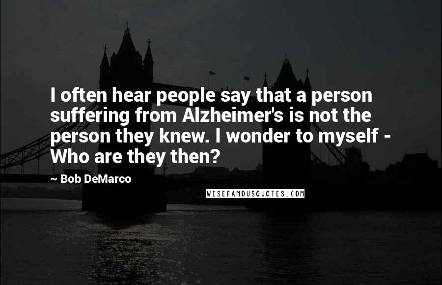 Bob DeMarco Quotes: I often hear people say that a person suffering from Alzheimer's is not the person they knew. I wonder to myself - Who are they then?
