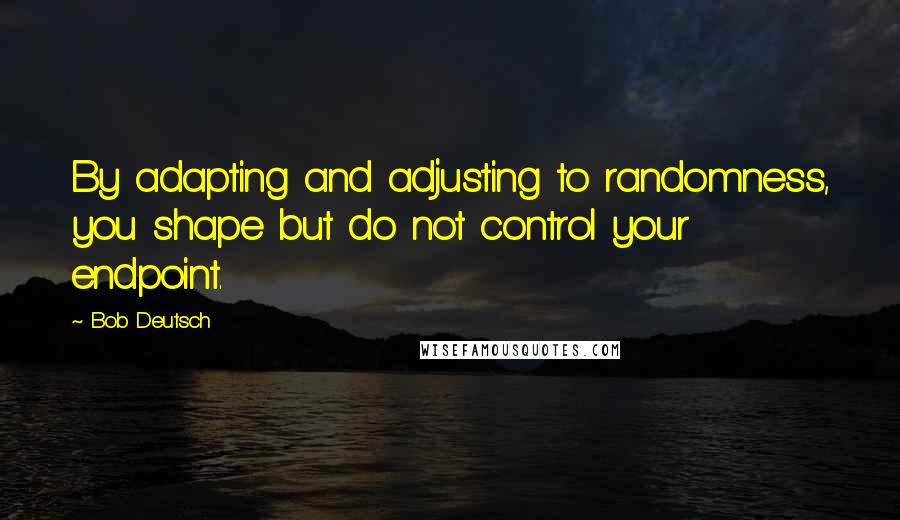 Bob Deutsch Quotes: By adapting and adjusting to randomness, you shape but do not control your endpoint.