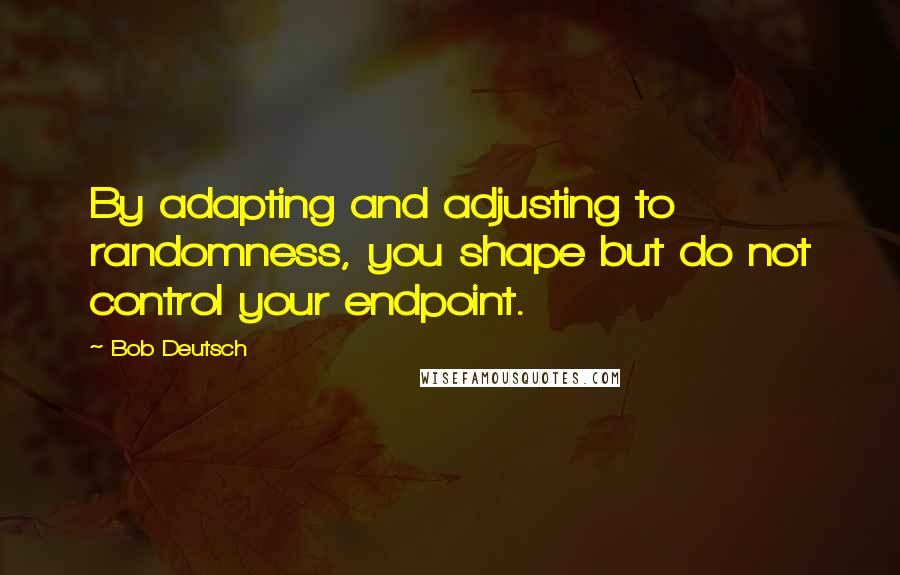 Bob Deutsch Quotes: By adapting and adjusting to randomness, you shape but do not control your endpoint.