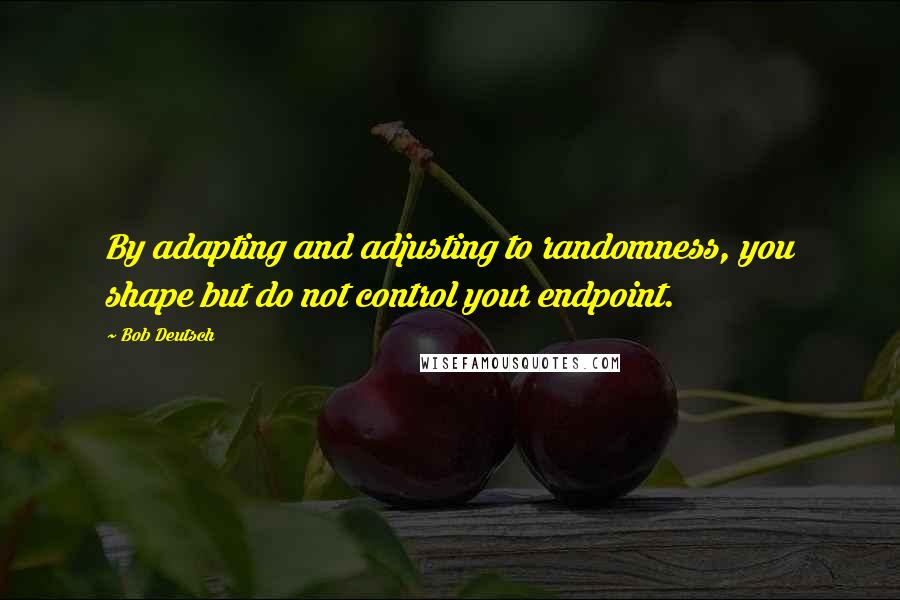 Bob Deutsch Quotes: By adapting and adjusting to randomness, you shape but do not control your endpoint.