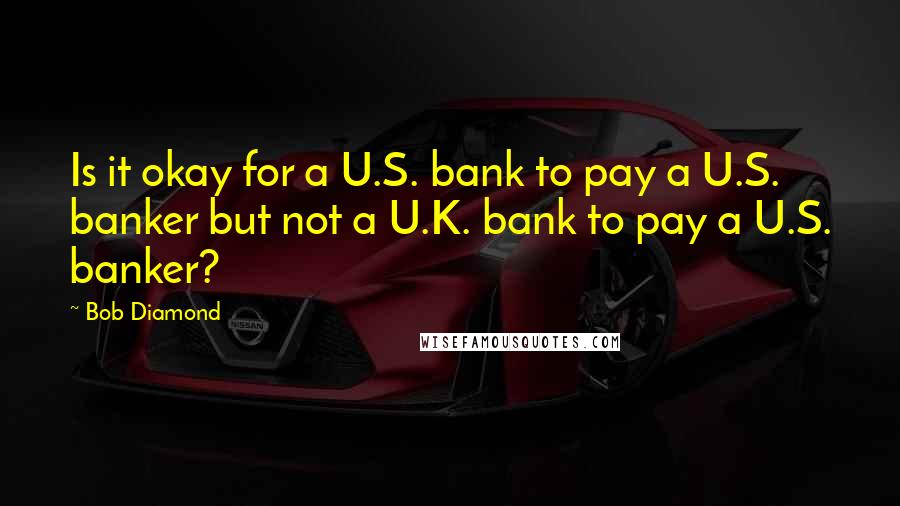 Bob Diamond Quotes: Is it okay for a U.S. bank to pay a U.S. banker but not a U.K. bank to pay a U.S. banker?