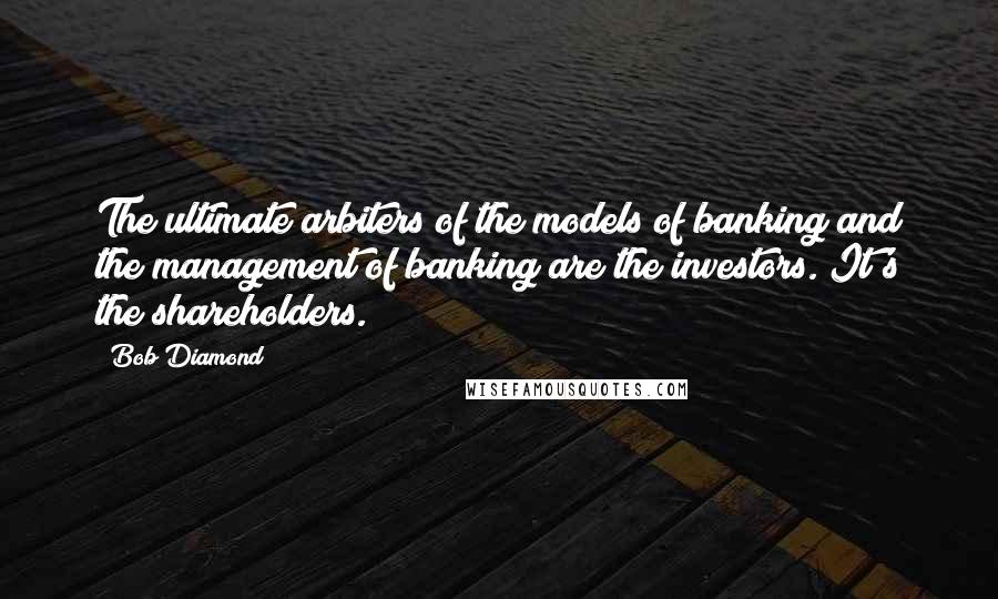 Bob Diamond Quotes: The ultimate arbiters of the models of banking and the management of banking are the investors. It's the shareholders.