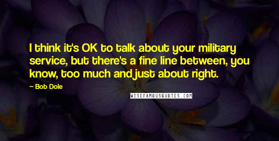 Bob Dole Quotes: I think it's OK to talk about your military service, but there's a fine line between, you know, too much and just about right.