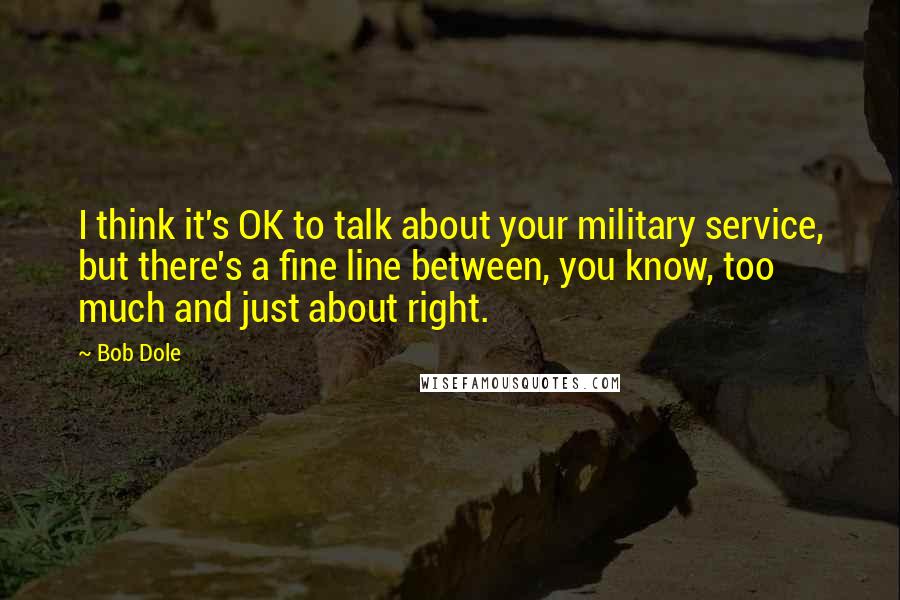 Bob Dole Quotes: I think it's OK to talk about your military service, but there's a fine line between, you know, too much and just about right.