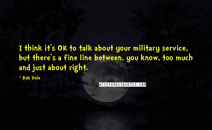 Bob Dole Quotes: I think it's OK to talk about your military service, but there's a fine line between, you know, too much and just about right.