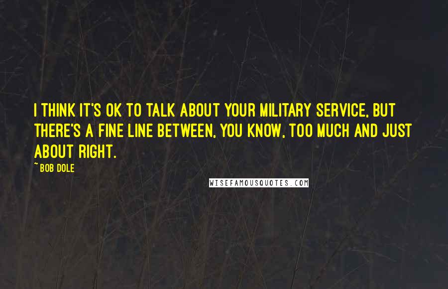 Bob Dole Quotes: I think it's OK to talk about your military service, but there's a fine line between, you know, too much and just about right.