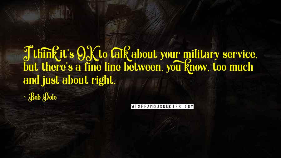 Bob Dole Quotes: I think it's OK to talk about your military service, but there's a fine line between, you know, too much and just about right.