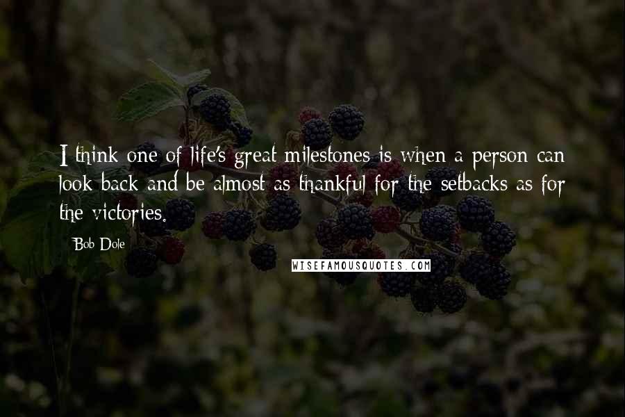 Bob Dole Quotes: I think one of life's great milestones is when a person can look back and be almost as thankful for the setbacks as for the victories.