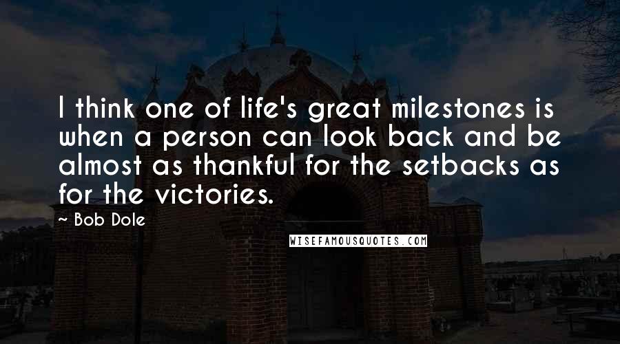 Bob Dole Quotes: I think one of life's great milestones is when a person can look back and be almost as thankful for the setbacks as for the victories.
