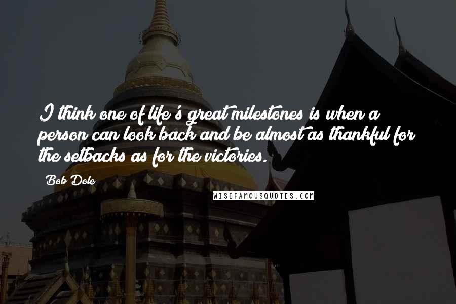 Bob Dole Quotes: I think one of life's great milestones is when a person can look back and be almost as thankful for the setbacks as for the victories.