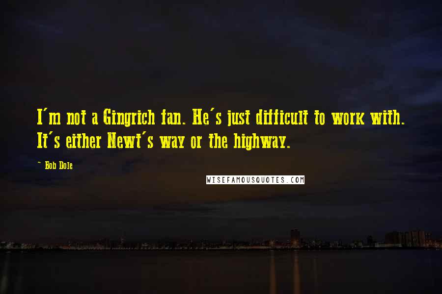 Bob Dole Quotes: I'm not a Gingrich fan. He's just difficult to work with. It's either Newt's way or the highway.