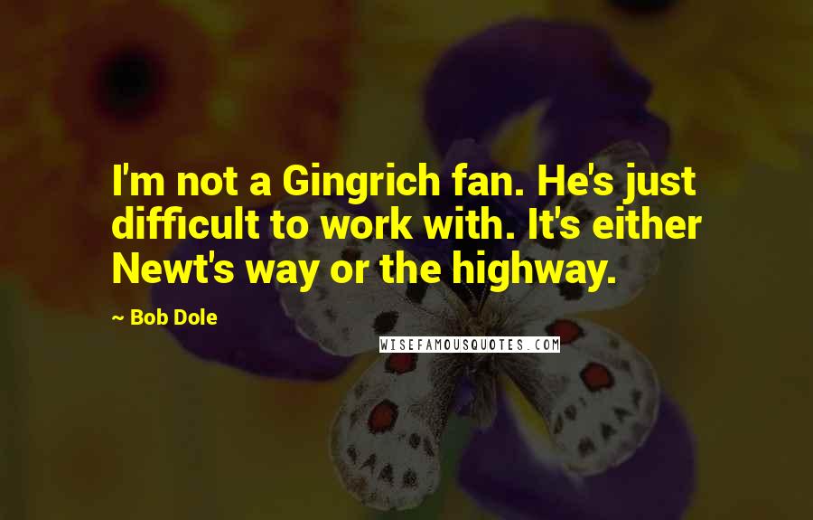 Bob Dole Quotes: I'm not a Gingrich fan. He's just difficult to work with. It's either Newt's way or the highway.