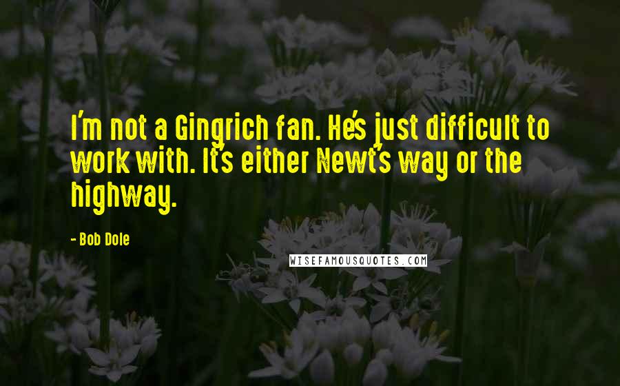 Bob Dole Quotes: I'm not a Gingrich fan. He's just difficult to work with. It's either Newt's way or the highway.