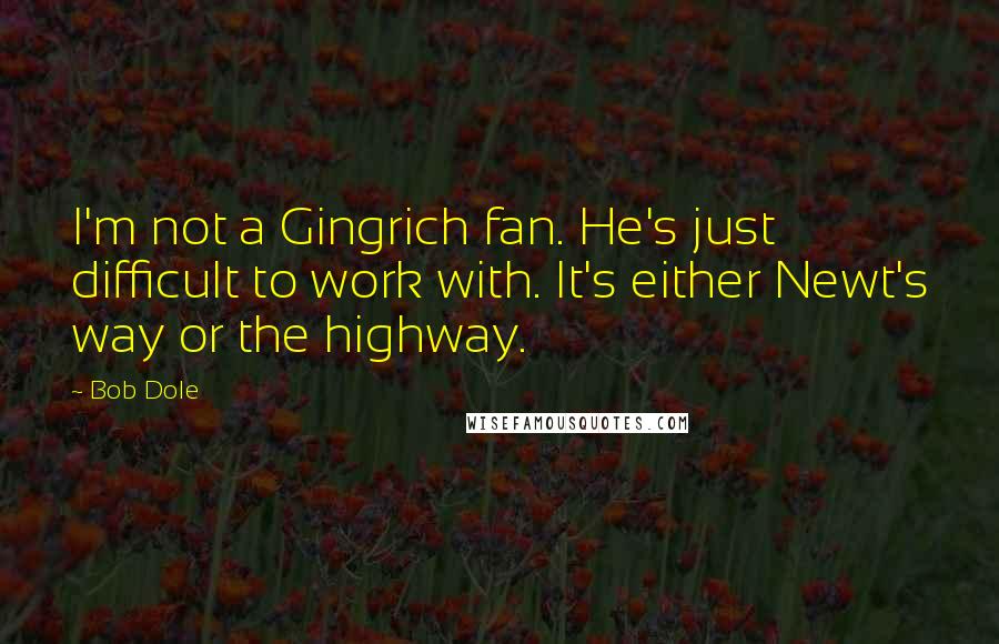 Bob Dole Quotes: I'm not a Gingrich fan. He's just difficult to work with. It's either Newt's way or the highway.