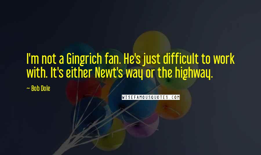 Bob Dole Quotes: I'm not a Gingrich fan. He's just difficult to work with. It's either Newt's way or the highway.