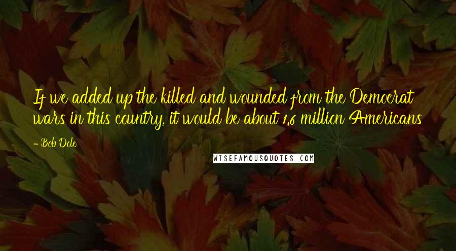 Bob Dole Quotes: If we added up the killed and wounded from the Democrat wars in this country, it would be about 1.6 million Americans