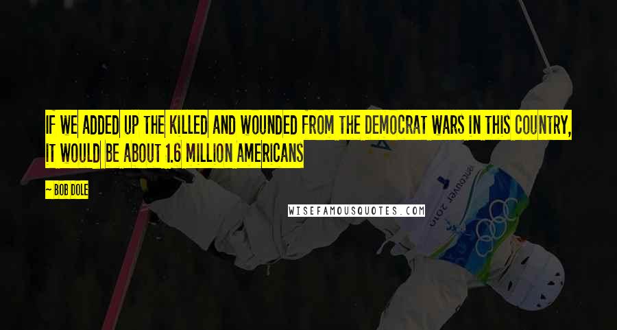 Bob Dole Quotes: If we added up the killed and wounded from the Democrat wars in this country, it would be about 1.6 million Americans