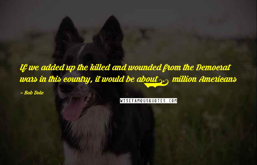 Bob Dole Quotes: If we added up the killed and wounded from the Democrat wars in this country, it would be about 1.6 million Americans