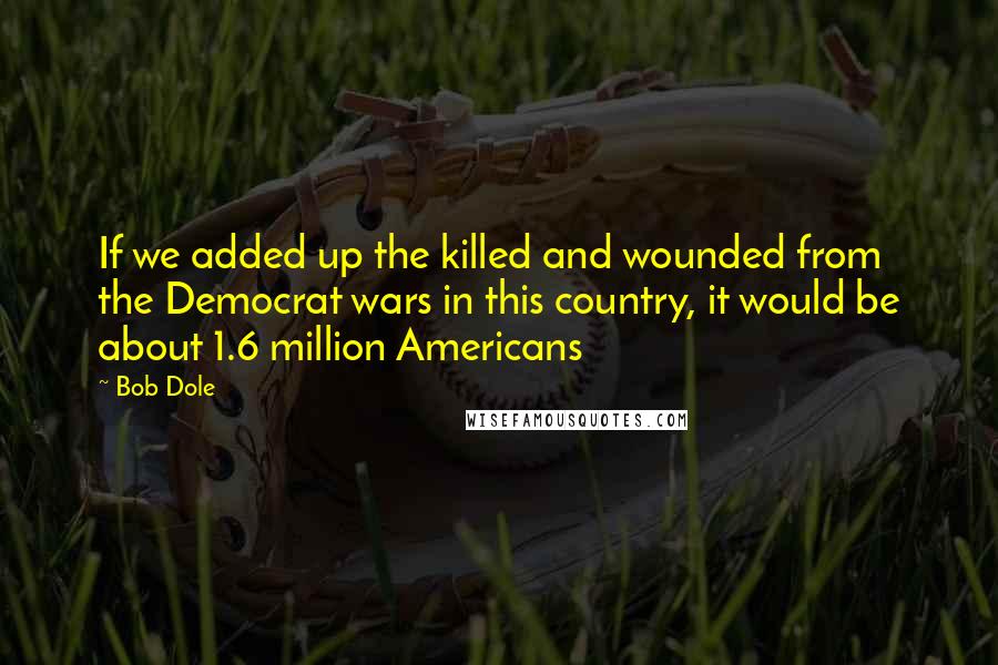 Bob Dole Quotes: If we added up the killed and wounded from the Democrat wars in this country, it would be about 1.6 million Americans