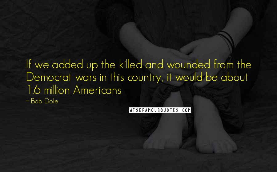 Bob Dole Quotes: If we added up the killed and wounded from the Democrat wars in this country, it would be about 1.6 million Americans