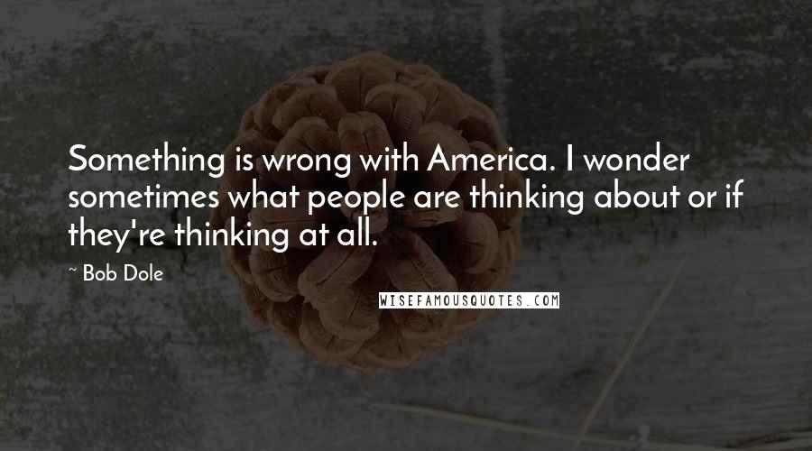 Bob Dole Quotes: Something is wrong with America. I wonder sometimes what people are thinking about or if they're thinking at all.