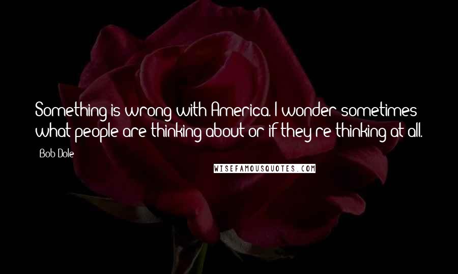 Bob Dole Quotes: Something is wrong with America. I wonder sometimes what people are thinking about or if they're thinking at all.