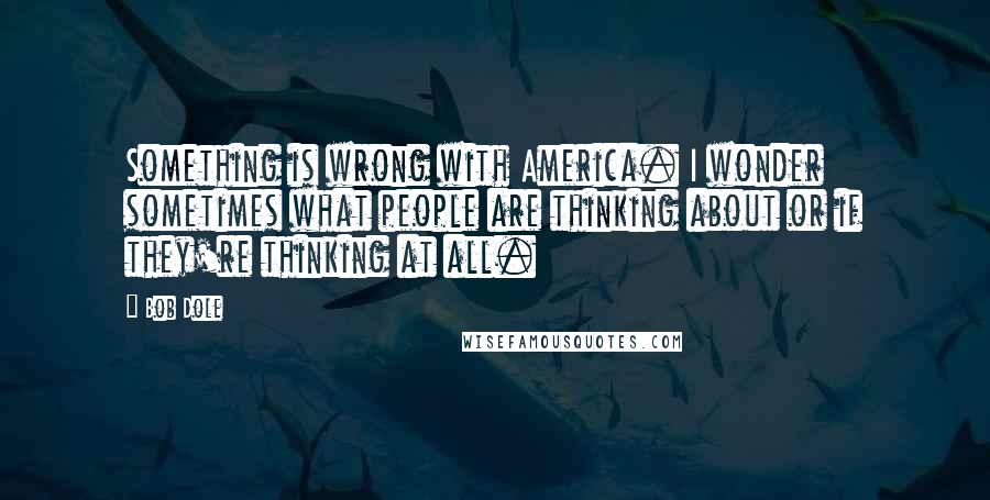 Bob Dole Quotes: Something is wrong with America. I wonder sometimes what people are thinking about or if they're thinking at all.