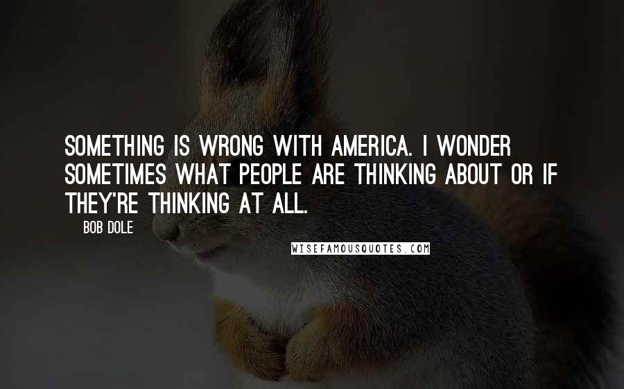 Bob Dole Quotes: Something is wrong with America. I wonder sometimes what people are thinking about or if they're thinking at all.