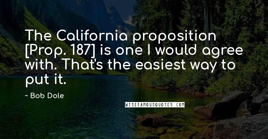 Bob Dole Quotes: The California proposition [Prop. 187] is one I would agree with. That's the easiest way to put it.