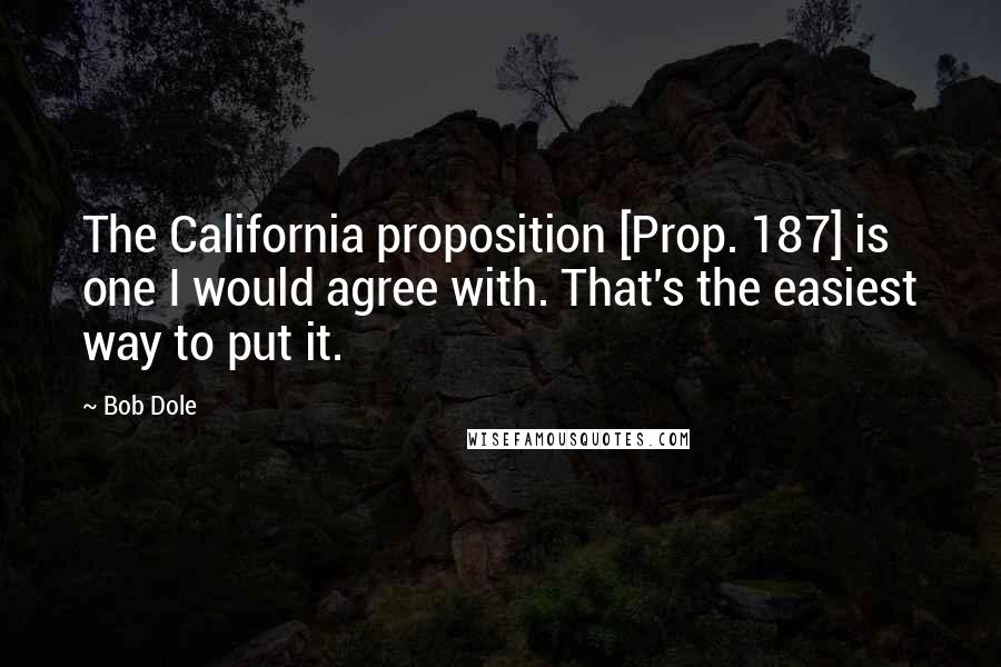 Bob Dole Quotes: The California proposition [Prop. 187] is one I would agree with. That's the easiest way to put it.