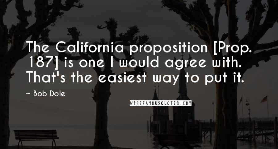 Bob Dole Quotes: The California proposition [Prop. 187] is one I would agree with. That's the easiest way to put it.