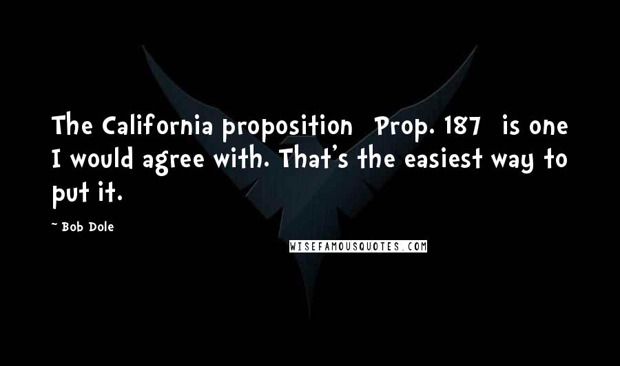 Bob Dole Quotes: The California proposition [Prop. 187] is one I would agree with. That's the easiest way to put it.