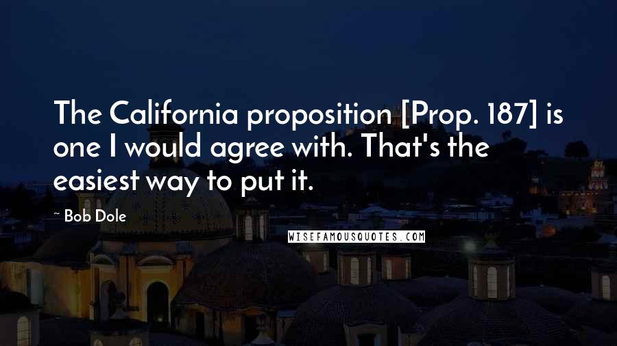 Bob Dole Quotes: The California proposition [Prop. 187] is one I would agree with. That's the easiest way to put it.