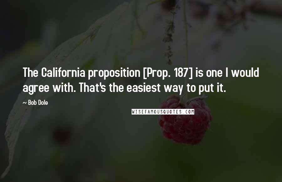 Bob Dole Quotes: The California proposition [Prop. 187] is one I would agree with. That's the easiest way to put it.