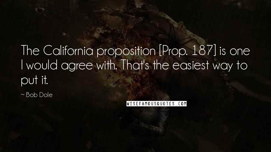 Bob Dole Quotes: The California proposition [Prop. 187] is one I would agree with. That's the easiest way to put it.