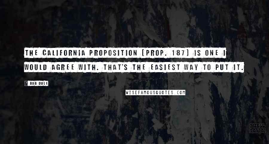 Bob Dole Quotes: The California proposition [Prop. 187] is one I would agree with. That's the easiest way to put it.