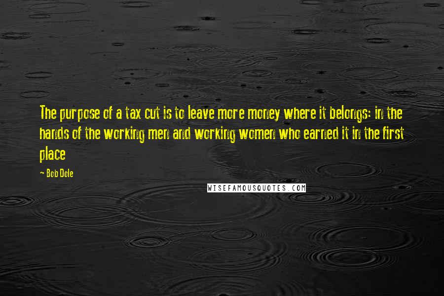 Bob Dole Quotes: The purpose of a tax cut is to leave more money where it belongs: in the hands of the working men and working women who earned it in the first place