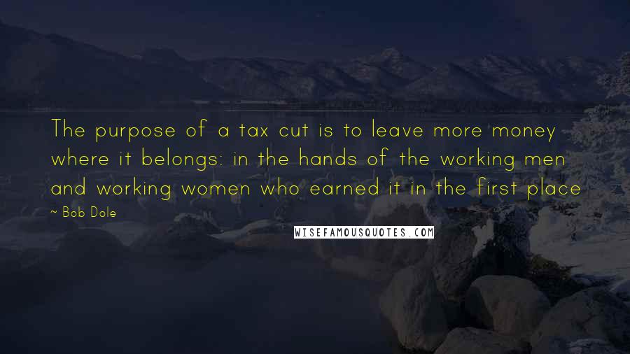 Bob Dole Quotes: The purpose of a tax cut is to leave more money where it belongs: in the hands of the working men and working women who earned it in the first place