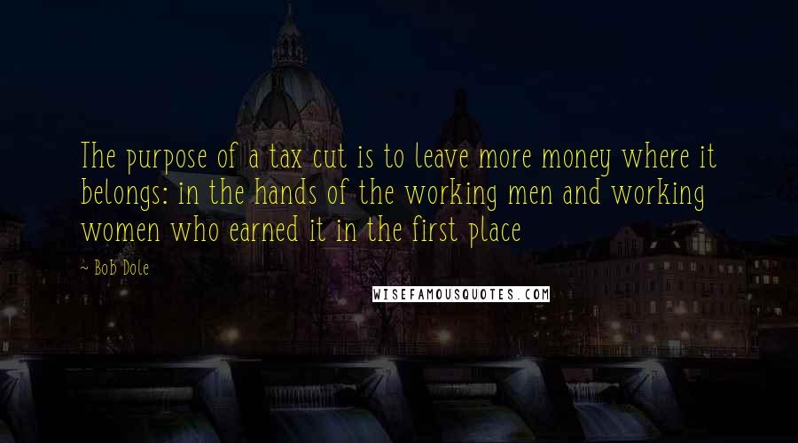 Bob Dole Quotes: The purpose of a tax cut is to leave more money where it belongs: in the hands of the working men and working women who earned it in the first place