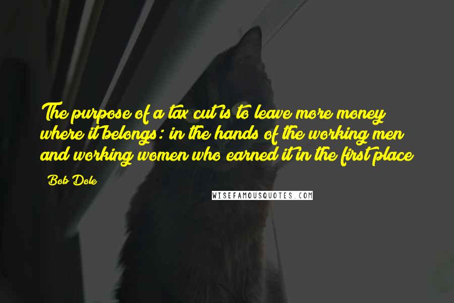 Bob Dole Quotes: The purpose of a tax cut is to leave more money where it belongs: in the hands of the working men and working women who earned it in the first place