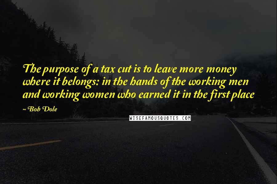 Bob Dole Quotes: The purpose of a tax cut is to leave more money where it belongs: in the hands of the working men and working women who earned it in the first place