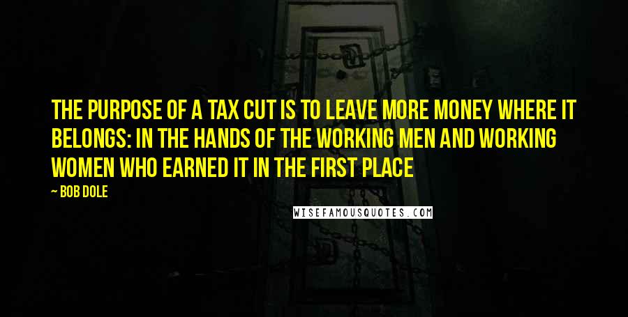 Bob Dole Quotes: The purpose of a tax cut is to leave more money where it belongs: in the hands of the working men and working women who earned it in the first place