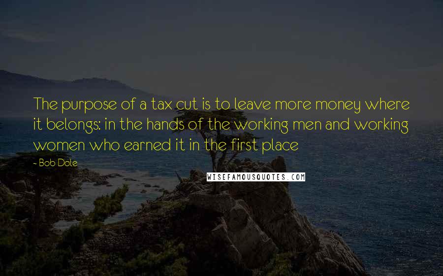 Bob Dole Quotes: The purpose of a tax cut is to leave more money where it belongs: in the hands of the working men and working women who earned it in the first place